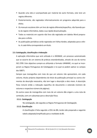  Quando uma obra é acompanhada por material de outro formato, este terá um
registo diferente.
 Posteriormente, são registados informaticamente em programa adquirido para o
efeito.
 Os manuais escolares têm um livro de registo diferente/específico, não fazendo parte do registo informático, dada a sua rápida desactualização.
 Todos os materiais em suporte não livro são registados em tabelas Word preparadas para o efeito.
 As publicações periódicas serão registadas em Folhas Kardex, adaptadas para o efeito. A cada folha corresponderá um título.

2.3. Catalogação, classificação e indexação
A aplicação informática que será utilizada é o DOCBASE, um processo automatizado
que se socorre de um sistema de práticas estandardizadas, através do uso da norma
ISO 2709. Este objectivo cumpre-se utilizando o formato UNIMARC, no qual se incorporam as Regras Portuguesas de Catalogação e no qual se podem aplicar os campos
das ISBD’S.
Sempre que monografias com mais do que um volume não apresentem, em cada
volume, títulos próprios dependentes do título da publicação principal ou outros elementos de descrição necessária, não tem lugar a descrição a dois níveis. A descrição
física incluirá então a indicação específica do documento e extensão (número de
volumes e respectivo número de páginas).
Os outros casos de monografias com mais de um volume dão origem a uma nota de
conteúdo, com um subcampo para a descrição física.
2.3.1. Catalogação
Na catalogação, são seguidas as Regras Portuguesas de Catalogação.
2.3.2. Classificação
A classificação é feita segundo a CDU da BN, tendo sido preparada a seguinte
tabela adaptada/simplificada para a realidade da BE.

6 Manual de Procedimentos - BE da Escola E. B. 2, 3 de Alexandre Herculano

 