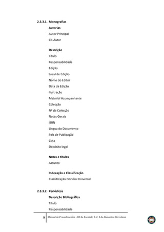 2.3.3.1. Monografias
Autorias
Autor Principal
Co-Autor
Descrição
Título
Responsabilidade
Edição
Local de Edição
Nome do Editor
Data da Edição
Ilustração
Material Acompanhante
Colecção
Nº da Colecção
Notas Gerais
ISBN
Língua do Documento
País de Publicação
Cota
Depósito legal
Notas e títulos
Assunto
Indexação e Classificação
Classificação Decimal Universal

2.3.3.2. Periódicos
Descrição Bibliográfica
Título
Responsabilidade
9 Manual de Procedimentos - BE da Escola E. B. 2, 3 de Alexandre Herculano

 