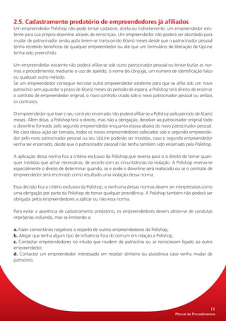 2.5. Cadastramento predatório de empreendedores já afiliados
Um empreendedor Polishop não pode tentar cadastrar, direta ou indiretamente, um empreendedor exis-
tente para sua própria downline através de reinscrição. Um empreendedor não poderá ser abordado para
mudar de patrocinador senão após terem-se transcorrido 6(seis) meses desde que o patrocinador pessoal
tenha recebido benefícios de qualquer empreendedor ou até que um formulário de liberação de UpLine
tenha sido preenchido.

Um empreendedor existente não poderá afiliar-se sob outro patrocinador pessoal ou tentar burlar as nor-
mas e procedimentos mediante o uso de apelido, o nome do cônjuge, um número de identificação falso
ou qualquer outro método.
Se um empreendedor conseguir recrutar outro empreendedor existente para que se afilie sob um novo
patrocínio sem aguardar o prazo de 6(seis) meses do período de espera, a Polishop terá direito de encerrar
o contrato de empreendedor original, o novo contrato criado sob o novo patrocinador pessoal ou ambos
os contratos.

O empreendedor que tiver o seu contrato encerrado não poderá afiliar-se a Polishop pelo período de 6(seis)
meses. Além disso, a Polishop terá o direito, mas não a obrigação, devolver ao patrocinador original todo
o downline formado pelo segundo empreendedor enquanto estava abaixo do novo patrocinador pessoal.
No caso dessa ação ser tomada, todos os novos empreendedores colocados sob o segundo empreende-
dor pelo novo patrocinador pessoal ou seu UpLine poderão ser movidas, caso o segundo empreendedor
venha ser encerrado, desde que o patrocinador pessoal não tenha também sido encerrado pela Polishop.

A aplicação dessa norma fica a critério exclusivo da Polishop,que reversa para si o direito de tomar quais-
quer medidas que achar necessárias, de acordo com as circunstâncias da violação. A Polishop reserva-se
especialmente o direito de determinar quando, se e onde o downline será realocado ou se o contrato de
empreendedor será encerrado como resultado uma violação dessa norma.

Essa decisão fica a critério exclusivo da Polishop, e nenhuma dessas normas devem ser interpretadas como
uma obrigação por parte da Polishop de tomar qualquer providência. A Polishop também não poderá ser
obrigada pelos empreendedores a aplicar ou não essa norma.

Para evitar a aparência de cadastramento predatório, os empreendedores devem abster-se de condutas
impróprias incluindo, mas se limitando a:

a. Fazer comentários negativos a respeito de outros empreendedores da Polishop,
b. Alegar que tenha algum tipo de influência fora do comum em relação a Polishop,
c. Contactar empreendedores no intuito que mudem de patrocínio ou se reinscrevam ligado ao outro
empreendedor,
d. Contactar um empreendedor interessado em receber dinheiro ou assistência caso venha mudar de
patrocínio.




                                                                                                           11
                                                                                       Manual de Procedimentos
 