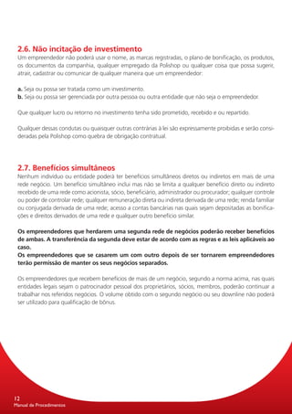 2.6. Não incitação de investimento
 Um empreendedor não poderá usar o nome, as marcas registradas, o plano de bonificação, os produtos,
 os documentos da companhia, qualquer empregado da Polishop ou qualquer coisa que possa sugerir,
 atrair, cadastrar ou comunicar de qualquer maneira que um empreendedor:

 a. Seja ou possa ser tratada como um investimento.
 b. Seja ou possa ser gerenciada por outra pessoa ou outra entidade que não seja o empreendedor.

 Que qualquer lucro ou retorno no investimento tenha sido prometido, recebido e ou repartido.

 Qualquer dessas condutas ou quaisquer outras contrárias à lei são expressamente proibidas e serão consi-
 deradas pela Polishop como quebra de obrigação contratual.




 2.7. Benefícios simultâneos
 Nenhum indivíduo ou entidade poderá ter benefícios simultâneos diretos ou indiretos em mais de uma
 rede negócio. Um benefício simultâneo inclui mas não se limita a qualquer benefício direto ou indireto
 recebido de uma rede como acionista, sócio, beneficiário, administrador ou procurador; qualquer controle
 ou poder de controlar rede; qualquer remuneração direta ou indireta derivada de uma rede; renda familiar
 ou conjugada derivada de uma rede; acesso a contas bancárias nas quais sejam depositadas as bonifica-
 ções e direitos derivados de uma rede e qualquer outro benefício similar.

 Os empreendedores que herdarem uma segunda rede de negócios poderão receber benefícios
 de ambas. A transferência da segunda deve estar de acordo com as regras e as leis aplicáveis ao
 caso.
 Os empreendedores que se casarem um com outro depois de ser tornarem empreendedores
 terão permissão de manter os seus negócios separados.

 Os empreendedores que recebem benefícios de mais de um negócio, segundo a norma acima, nas quais
 entidades legais sejam o patrocinador pessoal dos proprietários, sócios, membros, poderão continuar a
 trabalhar nos referidos negócios. O volume obtido com o segundo negócio ou seu downline não poderá
 ser utilizado para qualificação de bônus.




12
Manual de Procedimentos
 