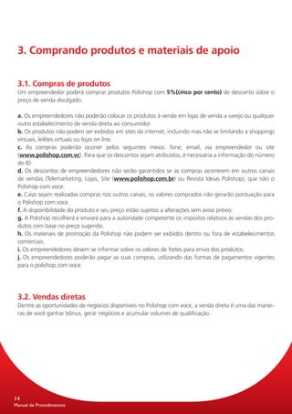 3. Comprando produtos e materiais de apoio


 3.1. Compras de produtos
 Um empreendedor poderá comprar produtos Polishop com 5%(cinco por cento) de desconto sobre o
 preço de venda divulgado.

 a. Os empreendedores não poderão colocar os produtos à venda em lojas de venda a varejo ou qualquer
 outro estabelecimento de venda direta ao consumidor.
 b. Os produtos não podem ser exibidos em sites da internet, incluindo mas não se limitando a shoppings
 virtuais, leilões virtuais ou lojas on line.
 c. As compras poderão ocorrer pelos seguintes meios: fone, email, via empreendedor ou site
 (www.polishop.com.vc). Para que os descontos sejam atribuídos, é necessária a informação do número
 do ID.
 d. Os descontos de empreendedores não serão garantidos se as compras ocorrerem em outros canais
 de vendas (Telemarketing, Lojas, Site (www.polishop.com.br) ou Revista Ideias Polishop), que não o
 Polishop com.voce.
 e. Caso sejam realizadas compras nos outros canais, os valores comprados não gerarão pontuação para
 o Polishop com.voce.
 f. A disponibilidade do produto e seu preço estão sujeitos a alterações sem aviso prévio.
 g. A Polishop recolherá e enviará para a autoridade competente os impostos relativos às vendas dos pro-
 dutos com base no preço sugerido.
 h. Os materiais de promoção da Polishop não podem ser exibidos dentro ou fora de estabelecimentos
 comerciais.
 i. Os empreendedores devem se informar sobre os valores de fretes para envio dos produtos.
 j. Os empreendedores poderão pagar as suas compras, utilizando das formas de pagamentos vigentes
 para o polishop com.voce.




 3.2. Vendas diretas
 Dentre as oportunidades de negócios disponíveis no Polishop com voce, a venda direta é uma das manei-
 ras de você ganhar bônus, gerar negócios e acumular volumes de qualificação.




14
Manual de Procedimentos
 