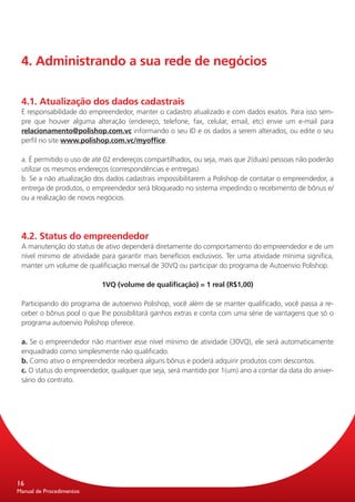 4. Administrando a sua rede de negócios


 4.1. Atualização dos dados cadastrais
 É responsabilidade do empreendedor, manter o cadastro atualizado e com dados exatos. Para isso sem-
 pre que houver alguma alteração (endereço, telefone, fax, celular, email, etc) envie um e-mail para
 relacionamento@polishop.com.vc informando o seu ID e os dados a serem alterados, ou edite o seu
 perfil no site www.polishop.com.vc/myoffice.

 a. É permitido o uso de até 02 endereços compartilhados, ou seja, mais que 2(duas) pessoas não poderão
 utilizar os mesmos endereços (correspondências e entregas).
 b. Se a não atualização dos dados cadastrais impossibilitarem a Polishop de contatar o empreendedor, a
 entrega de produtos, o empreendedor será bloqueado no sistema impedindo o recebimento de bônus e/
 ou a realização de novos negócios.




 4.2. Status do empreendedor
 A manutenção do status de ativo dependerá diretamente do comportamento do empreendedor e de um
 nível mínimo de atividade para garantir mais benefícios exclusivos. Ter uma atividade mínima significa,
 manter um volume de qualificiação mensal de 30VQ ou participar do programa de Autoenvio Polishop.

                           1VQ (volume de qualificação) = 1 real (R$1,00)

 Participando do programa de autoenvio Polishop, você além de se manter qualificado, você passa a re-
 ceber o bônus pool o que lhe possibilitará ganhos extras e conta com uma série de vantagens que só o
 programa autoenvio Polishop oferece.

 a. Se o empreendedor não mantiver esse nível mínimo de atividade (30VQ), ele será automaticamente
 enquadrado como simplesmente não qualificado.
 b. Como ativo o empreendedor receberá alguns bônus e poderá adquirir produtos com descontos.
 c. O status do empreendedor, qualquer que seja, será mantido por 1(um) ano a contar da data do aniver-
 sário do contrato.




16
Manual de Procedimentos
 