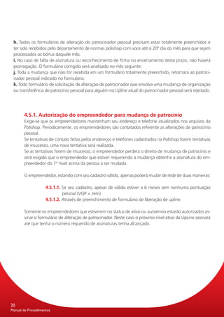 h. Todos os formulários de alteração do patrocinador pessoal precisam estar totalmente preenchidos e
 ter sido recebidos pelo departamento de normas polishop com.voce até o 20º dia do mês para que sejam
 processados os bônus daquele mês.
 i. No caso de falta de assinatura ou reconhecimento de firma no encerramento deste prazo, não haverá
 prorrogação. O formulário corrigido será analisado no mês seguinte.
 j. Toda a mudança que não for recebida em um formulário totalmente preenchido, retornará ao patroci-
 nador pessoal indicado no formulário.
 k. Todo formulário de solicitação de alteração de patrocinador que envolva uma mudança de organização
 ou transferência de patrocínio pessoal para alguém no Upline atual do patrocinador pessoal será rejeitado.




       4.5.1. Autorização do empreendedor para mudança de patrocínio
       Exige-se que os empreendedores mantenham seu endereço e telefone atualizados nos arquivos da
       Polishop. Periodicamente, os empreendedores são contatados referente as alterações de patrocínio
       pessoal.
       Se tentativas de contato feitas pelos endereços e telefones cadastrados na Polishop forem tentativas
       de insucesso, uma nova tentativa será realizada.
       Se as tentativas forem de insucesso, o empreendedor perderá o direito de mudança de patrocínio e
       será exigido que o empreendedor que estiver requerendo a mudança obtenha a assinatura do em-
       preendedor do 7º nível acima da pessoa a ser mudada.

       O empreendedor, estando com seu cadastro válido, apenas poderá mudar de rede de duas maneiras:

                    4.5.1.1. Se seu cadastro, apesar de válido estiver a 6 meses sem nenhuma pontuação
                             pessoal (VQP = zero)
                    4.5.1.2. Através de preenchimento de formulário de liberação de upline.

       Somente os empreendedores que estiverem no status de ativo ou autoenvio estarão autorizados as-
       sinar o formulário de alteração de patrocinador. Neste caso o próximo nível ativo da UpLine assinará
       até que tenha o número requerido de assinaturas tenha alcançado.




20
Manual de Procedimentos
 