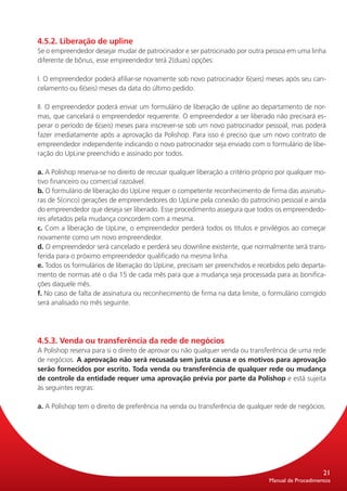 4.5.2. Liberação de upline
Se o empreendedor desejar mudar de patrocinador e ser patrocinado por outra pessoa em uma linha
diferente de bônus, esse empreendedor terá 2(duas) opções:

I. O empreendedor poderá afiliar-se novamente sob novo patrocinador 6(seis) meses após seu can-
celamento ou 6(seis) meses da data do último pedido.

II. O empreendedor poderá enviar um formulário de liberação de upline ao departamento de nor-
mas, que cancelará o empreendedor requerente. O empreendedor a ser liberado não precisará es-
perar o período de 6(seis) meses para inscrever-se sob um novo patrocinador pessoal, mas poderá
fazer imediatamente após a aprovação da Polishop. Para isso é preciso que um novo contrato de
empreendedor independente indicando o novo patrocinador seja enviado com o formulário de libe-
ração do UpLine preenchido e assinado por todos.

a. A Polishop reserva-se no direito de recusar qualquer liberação a critério próprio por qualquer mo-
tivo financeiro ou comercial razoável.
b. O formulário de liberação do UpLine requer o competente reconhecimento de firma das assinatu-
ras de 5(cinco) gerações de empreendedores do UpLine pela conexão do patrocínio pessoal e ainda
do empreendedor que deseja ser liberado. Esse procedimento assegura que todos os empreendedo-
res afetados pela mudança concordem com a mesma.
c. Com a liberação de UpLine, o empreendedor perderá todos os títulos e privilégios ao começar
novamente como um novo empreendedor.
d. O empreendedor será cancelado e perderá seu downline existente, que normalmente será trans-
ferida para o próximo empreendedor qualificado na mesma linha.
e. Todos os formulários de liberação do UpLine, precisam ser preenchidos e recebidos pelo departa-
mento de normas até o dia 15 de cada mês para que a mudança seja processada para as bonifica-
ções daquele mês.
f. No caso de falta de assinatura ou reconhecimento de firma na data limite, o formulário corrigido
será analisado no mês seguinte.




4.5.3. Venda ou transferência da rede de negócios
A Polishop reserva para si o direito de aprovar ou não qualquer venda ou transferência de uma rede
de negócios. A aprovação não será recusada sem justa causa e os motivos para aprovação
serão fornecidos por escrito. Toda venda ou transferência de qualquer rede ou mudança
de controle da entidade requer uma aprovação prévia por parte da Polishop e está sujeita
às seguintes regras:

a. A Polishop tem o direito de preferência na venda ou transferência de qualquer rede de negócios.




                                                                                                     21
                                                                                 Manual de Procedimentos
 