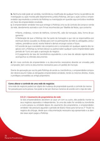 b. Nenhuma rede pode ser vendida, transferida ou modificada de qualquer forma na pendência de
       investigação ou ação movida pelo departamento jurídico Polishop, até que a ação contra o empre-
       endedor seja resolvida a contento da Polishop ou investigação em questão seja concluída e resolvida
       em favor do empreendedor envolvido.
       c. O empreendedor vendedor terá que entregar à Polishop uma via do contrato de compra e venda
       da rede, devidamente assinado e com firmas reconhecidas por Tabelião de Notas, que contenha:

              • Nome, endereço, número de telefone, número RG, valor da transação, data, forma de pa-
              gamento
              • Declaração de que a Polishop não faz parte da transação e que não se responsabiliza por
              eventuais danos causados ou dívidas para com os participantes da rede ou advogados, procu-
              radores, previdência social, receita federal e demais encargos sociais e fiscais.
              • O acordo de que o vendedor não competirá com o comprador em qualquer aspecto dos ne-
              gócios com a Polishop ou tentará desviar ou patrocinador qualquer outro empreendedor pelo
              período de 1(um) ano após a aprovação do negócio.
              • O pagamento da taxa de transferência equivalente a uma taxa de adesão vigente deverá
              acompanhar os referidos documentos

       d. Um novo contrato de empreendedor e os documentos necessários deverão ser enviados pelo
       comprador, bem como os documentos necessários para um pedido de inscrição.

       Diante da aprovação por escrito pela Polishop da venda ou transferência, o empreendedor-compra-
       dor deverá assumir todas as obrigações empreendedor-vendedor, tendo os mesmos direitos, títulos
       e privilégios concedidos ao antigo proprietário.


     Como alterar o controle de uma rede de negócios
     Uma rede de negócios poderá ser objeto de mudança de propriedade quando o controle da mesma
     for passada para outra pessoa. Isso pode se dar por diversas maneiras de acordo com o tipo de rede.



                    4.5.3.1. Casamento de proprietários de rede
                    Se dois empreendedores decidirem se casar um com ou outro, eles poderão manter os
                    seus negócios separados e independentes. Se uma das redes for vendida ou transferida
                    a outra pessoa ou entidade depois do casamento dos proprietários, o empreendedor-
                    vendedor não precisará aguardar o período de 6(seis) meses para tornar-se 2º Titular no
                    negócio do cônjuge, desde que a documentação necessária seja apresentada e as devi-
                    das taxas sejam pagas a Polishop.




22
Manual de Procedimentos
 