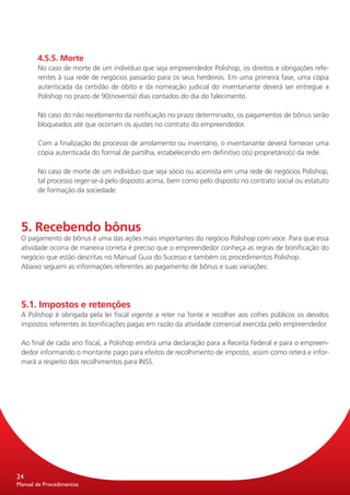 4.5.5. Morte
       No caso de morte de um indivíduo que seja empreendedor Polishop, os direitos e obrigações refe-
       rentes à sua rede de negócios passarão para os seus herdeiros. Em uma primeira fase, uma cópia
       autenticada da certidão de óbito e da nomeação judicial do inventariante deverá ser entregue a
       Polishop no prazo de 90(noventa) dias contados do dia do falecimento.

       No caso do não recebimento da notificação no prazo determinado, os pagamentos de bônus serão
       bloqueados até que ocorram os ajustes no contrato do empreendedor.

       Com a finalização do processo de arrolamento ou inventário, o inventariante deverá fornecer uma
       cópia autenticada do formal de partilha, estabelecendo em definitivo o(s) proprietário(s) da rede.

       No caso de morte de um indivíduo que seja sócio ou acionista em uma rede de negócios Polishop,
       tal processo reger-se-á pelo disposto acima, bem como pelo disposto no contrato social ou estatuto
       de formação da sociedade.




 5. Recebendo bônus
 O pagamento de bônus é uma das ações mais importantes do negócio Polishop com.voce. Para que essa
 atividade ocorra de maneira correta é preciso que o empreendedor conheça as regras de bonificação do
 negócio que estão descritas no Manual Guia do Sucesso e também os procedimentos Polishop.
 Abaixo seguem as informações referentes ao pagamento de bônus e suas variações:




 5.1. Impostos e retenções
 A Polishop é obrigada pela lei fiscal vigente a reter na fonte e recolher aos cofres públicos os devidos
 impostos referentes às bonificações pagas em razão da atividade comercial exercida pelo empreendedor.

 Ao final de cada ano fiscal, a Polishop emitirá uma declaração para a Receita Federal e para o empreen-
 dedor informando o montante pago para efeitos de recolhimento de imposto, assim como reterá e infor-
 mará a respeito dos recolhimentos para INSS.




24
Manual de Procedimentos
 