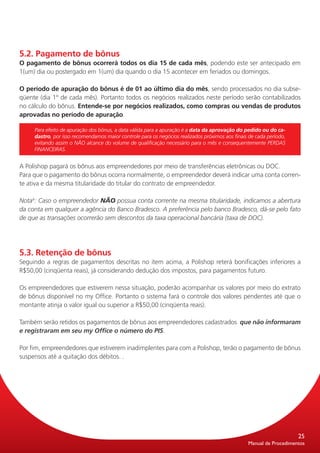 5.2. Pagamento de bônus
O pagamento de bônus ocorrerá todos os dia 15 de cada mês, podendo este ser antecipado em
1(um) dia ou postergado em 1(um) dia quando o dia 15 acontecer em feriados ou domingos.

O período de apuração do bônus é de 01 ao último dia do mês, sendo processados no dia subse-
qüente (dia 1º de cada mês). Portanto todos os negócios realizados neste período serão contabilizados
no cálculo do bônus. Entende-se por negócios realizados, como compras ou vendas de produtos
aprovadas no período de apuração.

     Para efeito de apuração dos bônus, a data válida para a apuração é a data da aprovação do pedido ou do ca-
     dastro, por isso recomendamos maior controle para os negócios realizados próximos aos finais de cada período,
     evitando assim o NÃO alcance do volume de qualificação necessário para o mês e consequentemente PERDAS
     FINANCEIRAS.


A Polishop pagará os bônus aos empreendedores por meio de transferências eletrônicas ou DOC.
Para que o pagamento do bônus ocorra normalmente, o empreendedor deverá indicar uma conta corren-
te ativa e da mesma titularidade do titular do contrato de empreendedor.

Nota4: Caso o empreendedor NÃO possua conta corrente na mesma titularidade, indicamos a abertura
da conta em qualquer a agência do Banco Bradesco. A preferência pelo banco Bradesco, dá-se pelo fato
de que as transações ocorrerão sem descontos da taxa operacional bancária (taxa de DOC).




5.3. Retenção de bônus
Seguindo a regras de pagamentos descritas no item acima, a Polishop reterá bonificações inferiores a
R$50,00 (cinqüenta reais), já considerando dedução dos impostos, para pagamentos futuro.

Os empreendedores que estiverem nessa situação, poderão acompanhar os valores por meio do extrato
de bônus disponível no my Office. Portanto o sistema fará o controle dos valores pendentes até que o
montante atinja o valor igual ou superior a R$50,00 (cinqüenta reais).

Também serão retidos os pagamentos de bônus aos empreendedores cadastrados que não informaram
e registraram em seu my Office o número do PIS.

Por fim, empreendedores que estiverem inadimplentes para com a Polishop, terão o pagamento de bônus
suspensos até a quitação dos débitos. .




                                                                                                                     25
                                                                                                 Manual de Procedimentos
 