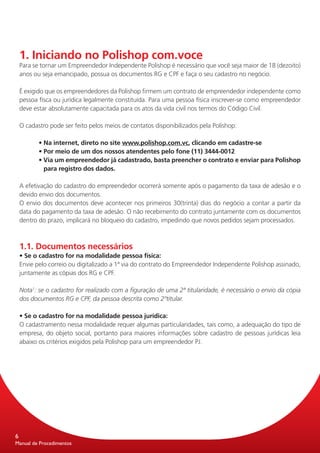 1. Iniciando no Polishop com.voce
    Para se tornar um Empreendedor Independente Polishop é necessário que você seja maior de 18 (dezoito)
    anos ou seja emancipado, possua os documentos RG e CPF e faça o seu cadastro no negócio.

    É exigido que os empreendedores da Polishop firmem um contrato de empreendedor independente como
    pessoa físca ou jurídica legalmente constituída. Para uma pessoa física inscrever-se como empreendedor
    deve estar absolutamente capacitada para os atos da vida civil nos termos do Código Civil.

    O cadastro pode ser feito pelos meios de contatos disponibilizados pela Polishop:

    	      • Na internet, direto no site www.polishop.com.vc, clicando em cadastre-se
    	      • Por meio de um dos nossos atendentes pelo fone (11) 3444-0012
           • Via um empreendedor já cadastrado, basta preencher o contrato e enviar para Polishop
             para registro dos dados.

    A efetivação do cadastro do empreendedor ocorrerá somente após o pagamento da taxa de adesão e o
    devido envio dos documentos.
    O envio dos documentos deve acontecer nos primeiros 30(trinta) dias do negócio a contar a partir da
    data do pagamento da taxa de adesão. O não recebimento do contrato juntamente com os documentos
    dentro do prazo, implicará no bloqueio do cadastro, impedindo que novos pedidos sejam processados.



    1.1. Documentos necessários
    • Se o cadastro for na modalidade pessoa física:
    Envie pelo correio ou digitalizado a 1ª via do contrato do Empreendedor Independente Polishop assinado,
    juntamente as cópias dos RG e CPF.

    Nota1: se o cadastro for realizado com a figuração de uma 2ª titularidade, é necessário o envio da cópia
    dos documentos RG e CPF, da pessoa descrita como 2ºtitular.

    • Se o cadastro for na modalidade pessoa jurídica:
    O cadastramento nessa modalidade requer algumas particularidades, tais como, a adequação do tipo de
    empresa, do objeto social, portanto para maiores informações sobre cadastro de pessoas jurídicas leia
    abaixo os critérios exigidos pela Polishop para um empreendedor PJ.




6
Manual de Procedimentos
 