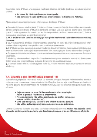 É permitido como 2º titular, uma pessoa a escolha do titular do contrato, desde que atenda os seguintes
    critérios:
               • Ser maior de 18(dezoito) anos ou emancipada;
               • Não pertencer a outro contrato de empreendedor independente Polishop.

    Abaixo seguem algumas informações referentes aos direitos do 2º titular:

    a. Quando não houver a indicação de 2º titular, o cônjuge ou companheiro(a) do candidato a empreende-
    dor será sempre considerado 2º titular do candidato principal. Mas para que isso ocorra faz se necessário
    que o 1º titular apresente documento por escrito designando o candidato secundário como 2º titular e
    explicando a natureza de seu acordo empresarial.
    b. O 2º titular de um contrato ou cônjuge não pode inscrever-se separadamente no Polishop
    com.voce.
    c. Os 2º titulares têm o direito de entrar em contato a Polishop em nome do empreendedor, receber infor-
    mações sobre o negócio e fazer pedidos usando o ID do empreendedor.
    d. O 2º titular não está autorizado a aprovar mudanças de patrocinador ou fazer qualquer solicitação que
    altere as informações ou situação do empreendedor sem autorização por escrito do candidato principal.
    e. Os pagamentos relativos aos bônus ocorrerão diretamente para o titular e em conta corrente de mesma
    titularidade.
    f. A Polishop não se envolverá na partilha dos valores entre as partes envolvidas no contrato do empreen-
    dedor, sendo esta responsabilidade atribuída diretamente ao candidato principal.
    g. O cônjuge poderá alterar a sua situação de titular ou 2º titular mediante a solicitação por escrito enviada
    a Polishop.




    1.4. Criando a sua identificação pessoal – ID
    Sua identificação pessoal – ID é a sua marca. Ela é um dos principais meios de reconhecimento dentre as
    outras pessoas. Uma vez que nosso método de identificação é livre, ou seja, possibilita que você determi-
    ne como gostaria de ser reconhecido no mercado multinível, aqui vão algumas dicas para criação de ID
    eficiente:

               • Eleja um nome curto de fácil entendimento e/ou associação.
                 Assim as pessoas facilmente o encontrarão.
               • Preferencialmente não utilize acentuação ou grafias complexas
                 (uso de cedilha, símbolos, etc).
               • Evite uso de espaços, caso você crie ID com mais uma palavra.
               • Não utilize palavras que dê conotação duvidosa ou pejorativa.

    Lembre-se, uma vez criado ID, está será a sua marca no Polishop com.voce. Os ID’s não poderão sofrer
    alteração posteriormente, portanto use das dicas acima para criar um ID bastante eficiente.




8
Manual de Procedimentos
 