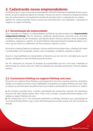 2. Cadastrando novos empreendedores
Acreditamos que o maior sucesso dos empreendedores POLISHOP depende da habilidade de levar os pro-
dutos e as oportunidades do negócio ao mercado, mas para isso ocorra, é necessário a adoção de práticas
leais, de profissionalismo e principalmente cercadas de princípios éticos na realização do seu negócio.
Agindo com conduta exemplar, temos a certeza que você preservará a sua integridade, a reputação do
negócio e a imagem da Polishop.



2.1. Denominação do empreendedor
Para o mercado e no negócio, os empreendedores da Polishop são denominados como Empreendedor
Independente Polishop. Para fins tributários, trabalhistas, previdenciários, comerciais e civis, os empre-
endedores Polishop não são franqueados, participantes de joint ventures, parceiros, sócios, empregados,
mandatários, prepostos ou agentes. Os empreendedores estão expressamente proibidos de alegar o con-
trário, seja por escrito ou verbalmente, de forma expressa, implícita ou tácita.

No tocante a impostos federais ou estaduais, inclusive recolhimento previdenciários, a Polishop não tratará
o empreendedor com franqueado, parceiro, sócio, empregado, mandatário, preposto ou agente.

Quanto à responsabilidade do empreendedor, enfatizamos que este não tem autoridade para assumir
qualquer obrigação em nome da Polishop perante terceiros.

Por fim, reforçamos os princípios da atividade do empreendedor que tem como base a liberdade na
determinação seu horário, bem com modo de realização das atividades profissionais conforme padrões
pessoais.




2.2. Funcionários Polishop no negócio Polishop com.voce
De acordo com a política interna Polishop, a participação de funcionários e parentes próximos, são práticas
vetadas. Essa medida visa atribuir maior credibilidade e transparência ao negócio Polishop com.voce. Abai-
xo seguem os princípios gerais da política interna que impede a participação de funcionários no negócio:

a. Por princípio e questões éticas, é vetada a participação dos funcionários e pessoas com parentescos
próximos (Pai, Mãe, Marido, Esposa, Filhos, Irmão, Irmã, Cunhado, Cunhada) diretamente ligados as ati-
vidades ao negócio Polishop com.voce.
b. Por compromisso com o seu crescimento profissional na Polishop, decidimos que a participação de
funcionários Polishop (Matriz, Lojas, Centro de Distribuição) será também vetada. Esse veto se estende ao
cônjuge.




                                                                                                              9
                                                                                       Manual de Procedimentos
 