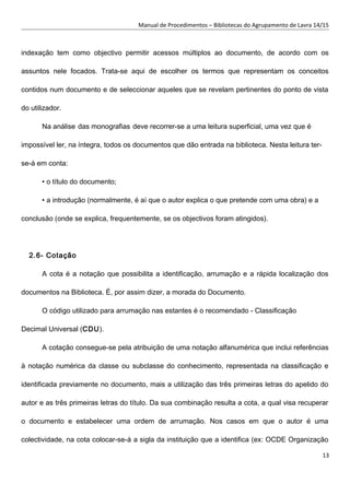 Manual de Procedimentos – Bibliotecas do Agrupamento de Lavra 14/15
indexação tem como objectivo permitir acessos múltiplos ao documento, de acordo com os
assuntos nele focados. Trata-se aqui de escolher os termos que representam os conceitos
contidos num documento e de seleccionar aqueles que se revelam pertinentes do ponto de vista
do utilizador.
Na análise das monografias deve recorrer-se a uma leitura superficial, uma vez que é
impossível ler, na íntegra, todos os documentos que dão entrada na biblioteca. Nesta leitura ter-
se-á em conta:
• o título do documento;
• a introdução (normalmente, é aí que o autor explica o que pretende com uma obra) e a
conclusão (onde se explica, frequentemente, se os objectivos foram atingidos).
2.6- Cotação
A cota é a notação que possibilita a identificação, arrumação e a rápida localização dos
documentos na Biblioteca. É, por assim dizer, a morada do Documento.
O código utilizado para arrumação nas estantes é o recomendado - Classificação
Decimal Universal (CDU).
A cotação consegue-se pela atribuição de uma notação alfanumérica que inclui referências
à notação numérica da classe ou subclasse do conhecimento, representada na classificação e
identificada previamente no documento, mais a utilização das três primeiras letras do apelido do
autor e as três primeiras letras do título. Da sua combinação resulta a cota, a qual visa recuperar
o documento e estabelecer uma ordem de arrumação. Nos casos em que o autor é uma
colectividade, na cota colocar-se-á a sigla da instituição que a identifica (ex: OCDE Organização
13
 