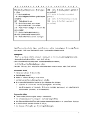 A g r u p a m e n t o d e E s c o l a s A n t ó n i o S é r g i o
9
técnicos (Registos sonoros e de projeção
e vídeo)
323 – Nota ao elenco
326 – Nota de periodicidade (publicações
em série)
327 – Nota de conteúdo
330 – Nota de sumário ou resumo
333 – Nota relativa aos utilizadores
336 – Nota relativa ao tipo de ficheiro de
computador
337 – Nota relativa a pormenores
técnicos (ficheiros de computador)
345 – Nota informativa sobre aquisição
712 – Nome de coletividade (responsável
secundário)
720 – Nome de família (responsável
principal)
721 – Nome de família (corresponsável)
722 – Nome de família (responsável
secundário)
Especificamos, no entanto, alguns procedimentos a adotar na catalogação de monografias em
suporte livro e não livro, documentos áudio e vídeo e recursos eletrônicos.
Monografias
• Refere-se apenas as autorias principais e o co-autor, se vier mencionado na página de rosto;
• A menção de edição só é feita a partir da 2ª edição;
• A ilustração é mencionada quando for importante no documento;
• Só é referido um local de edição e um editor;
• No caso das traduções e adaptações, menciona-se em nota no campo 304 o título original.
Documentos áudio
● Indica-se a natureza do documento;
● A edição a partir da 2ª;
● Refere-se um local de edição e um editor;
● Menciona-se a informação respeitante à coleção;
● Só na segunda fase de informatização do catálogo se discriminam:
◊ os títulos de cada um dos temas que compõem o documento;
◊ os vários autores e intérpretes de trechos musicais, que devem ser exaustivamente
mencionados, de modo a facilitar a pesquisa.
Documentos vídeo
● É mencionado o título original em nota (campo 304);
● São considerados autores principais o realizador e o produtor;
● Nos documentários científicos, são considerados os outros autores, os conselheiros técnicos;
● Só é indicado um editor e um local de edição;
● São dadas as informações que dizem respeito à coleção.
 