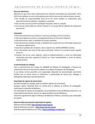 A g r u p a m e n t o d e E s c o l a s A n t ó n i o S é r g i o
10
Recursos eletrónicos
Menciona-se aqui como atuar relativamente aos materiais controlados por computador: CD-R,
DVD-R com software ou outra informação (acesso local) e recursos da Internet (acesso remoto).
● Na menção de responsabilidade deve ter-se em conta também os responsáveis pelo
desenvolvimento do software, o designer e o produtor;
● No caso dos recursos que têm atualização frequente, omite-se a edição;
● Os recursos selecionados da Internet indicam-se no campo 856 do software de tratamento
documental.
Cabeçalhos
● Nos documentos de música clássica, o autor que encabeça a ficha é o da obra;
● Nos outros géneros musicais, o encabeçamento deve ser feito pelo intérprete;
● Nos documentos vídeo, o cabeçalho faz-se pelo realizador;
● Nos documentos retirados da web, o cabeçalho faz-se pelo autor da informação sempre que
ele apareça explicitamente.
● Quando os apelidos são compostos, não se separam (ex. CASTELO BRANCO, Camilo).
● Se o documento tiver mais de três autores principais, coloca-se só o primeiro autor, seguido
de [et al.]
● Quando não há um autor explícito, coloca-se preferencialmente o nome da coletividade
responsável pela obra, seguido de [coord.] ou, nesta impossibilidade, o nome da editora
seguido de [ed.].
A automatização do catálogo
Para o preenchimento dos campos da UNIMARC do Módulo de Catalogação e Pesquisa do
software de tratamento documental, adotam-se as Regras Portuguesas de Catalogação.
O uso destas normas possibilita uma organização adequada da documentação, permitindo
também que os nossos alunos se ambientem à interpretação da maioria dos catálogos e
bibliografias elaborados internacionalmente.
Importação de registos de outras bases
Na informatização do catálogo, pode-se importar registos de outras bases.
Qualquer registo importado deve ser revisto para se adequar às políticas de catalogação,
classificação e indexação da Biblioteca.
Na importação de registos de monografias, dá-se preferência à base da Biblioteca Nacional, e na
importação de documentos não livro ao registo da Rede Local de Bibliotecas.
Indicamos seguidamente alguns endereços de Bibliotecas Públicas e Escolares, para importação
de registos.
Bases de dados para possível importação de registos:
Biblioteca Nacional (BN): http://porbase.bnportugal.pt
Rede de Bibliotecas Escolares : http://www.rbe.min-edu.pt
Rede Municipal de Bibliotecas de Lisboa: http://catalogolx.cm-lisboa.pt/
 