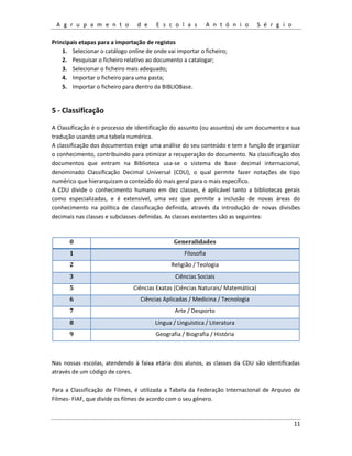 A g r u p a m e n t o d e E s c o l a s A n t ó n i o S é r g i o
11
Principais etapas para a importação de registos
1. Selecionar o catálogo online de onde vai importar o ficheiro;
2. Pesquisar o ficheiro relativo ao documento a catalogar;
3. Selecionar o ficheiro mais adequado;
4. Importar o ficheiro para uma pasta;
5. Importar o ficheiro para dentro da BIBLIOBase.
5 - Classificação
A Classificação é o processo de identificação do assunto (ou assuntos) de um documento e sua
tradução usando uma tabela numérica.
A classificação dos documentos exige uma análise do seu conteúdo e tem a função de organizar
o conhecimento, contribuindo para otimizar a recuperação do documento. Na classificação dos
documentos que entram na Biblioteca usa-se o sistema de base decimal internacional,
denominado Classificação Decimal Universal (CDU), o qual permite fazer notações de tipo
numérico que hierarquizam o conteúdo do mais geral para o mais específico.
A CDU divide o conhecimento humano em dez classes, é aplicável tanto a bibliotecas gerais
como especializadas, e é extensível, uma vez que permite a inclusão de novas áreas do
conhecimento na política de classificação definida, através da introdução de novas divisões
decimais nas classes e subclasses definidas. As classes existentes são as seguintes:
0 Generalidades
1 Filosofia
2 Religião / Teologia
3 Ciências Sociais
5 Ciências Exatas (Ciências Naturais/ Matemática)
6 Ciências Aplicadas / Medicina / Tecnologia
7 Arte / Desporto
8 Língua / Linguística / Literatura
9 Geografia / Biografia / História
Nas nossas escolas, atendendo à faixa etária dos alunos, as classes da CDU são identificadas
através de um código de cores.
Para a Classificação de Filmes, é utilizada a Tabela da Federação Internacional de Arquivo de
Filmes- FIAF, que divide os filmes de acordo com o seu género.
 