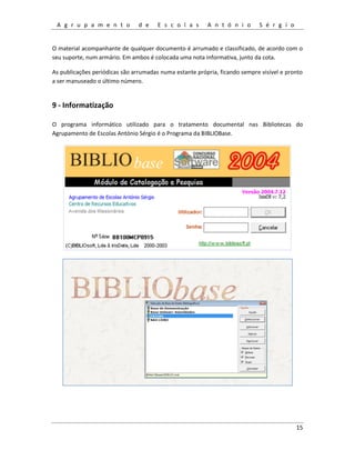 A g r u p a m e n t o d e E s c o l a s A n t ó n i o S é r g i o
15
O material acompanhante de qualquer documento é arrumado e classificado, de acordo com o
seu suporte, num armário. Em ambos é colocada uma nota informativa, junto da cota.
As publicações periódicas são arrumadas numa estante própria, ficando sempre visível e pronto
a ser manuseado o último número.
9 - Informatização
O programa informático utilizado para o tratamento documental nas Bibliotecas do
Agrupamento de Escolas António Sérgio é o Programa da BIBLIOBase.
 