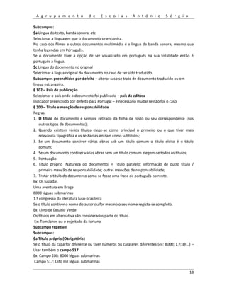 A g r u p a m e n t o d e E s c o l a s A n t ó n i o S é r g i o
18
Subcampos:
$a Língua do texto, banda sonora, etc.
Selecionar a língua em que o documento se encontra.
No caso dos filmes e outros documentos multimédia é a língua da banda sonora, mesmo que
tenha legendas em Português.
Se o documento tiver a opção de ser visualizado em português na sua totalidade então é
português a língua.
$c Língua do documento no original
Selecionar a língua original do documento no caso de ter sido traduzido.
Subcampos preenchidos por defeito – alterar caso se trate de documento traduzido ou em
língua estrangeira.
§ 102 – País de publicação
Selecionar o país onde o documento foi publicado – país da editora
Indicador preenchido por defeito para Portugal – é necessário mudar se não for o caso
§ 200 – Título e menção de responsabilidade
Regras:
1. O título do documento é sempre retirado da folha de rosto ou seu correspondente (nos
outros tipos de documentos);
2. Quando existem vários títulos elege-se como principal o primeiro ou o que tiver mais
relevância tipográfica e os restantes entram como subtítulos;
3. Se um documento contiver várias obras sob um título comum o título eleito é o título
comum;
4. Se um documento contiver várias obras sem um título comum elegem-se todos os títulos;
5. Pontuação:
6. Título próprio [Natureza do documento] = Título paralelo: informação de outro título /
primeira menção de responsabilidade; outras menções de responsabilidade;
7. Tratar o título do documento como se fosse uma frase de português corrente.
Ex: Os lusíadas
Uma aventura em Braga
8000 léguas submarinas
1.º congresso da literatura luso-brasileira
Se o título contiver o nome do autor ou for mesmo o seu nome regista-se completo.
Ex: Livro de Cesário Verde
Os títulos em alternativa são considerados parte do título.
Ex: Tom Jones ou o enjeitado da fortuna
Subcampo repetível
Subcampos:
$a Título próprio (Obrigatório)
Se o título da capa for diferente ou tiver números ou carateres diferentes (ex: 8000; 1.º; @...) –
Usar também o campo 517
Ex: Campo 200: 8000 léguas submarinas
Campo 517: Oito mil léguas submarinas
 
