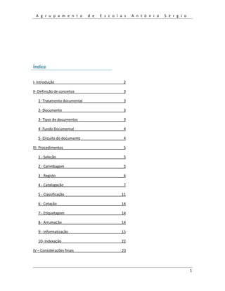 A g r u p a m e n t o d e E s c o l a s A n t ó n i o S é r g i o
1
Índice
I- Introdução 2
II- Definição de conceitos 3
1- Tratamento documental 3
2- Documento 3
3- Tipos de documentos 3
4- Fundo Documental 4
5- Circuito do documento 4
III- Procedimentos 5
1 - Seleção 5
2 - Carimbagem 5
3 - Registo 6
4 - Catalogação 7
5 - Classificação 11
6 - Cotação 14
7 - Etiquetagem 14
8 - Arrumação 14
9 - Informatização 15
10- Indexação 22
IV – Considerações finais 23
 