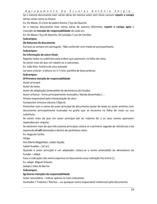 A g r u p a m e n t o d e E s c o l a s A n t ó n i o S é r g i o
19
Se o mesmo documento tiver várias obras do mesmo autor sem título comum repetir o campo
tantas vezes como os títulos.
Ex: Os Maias; O crime do padre Amaro / Eça de Queirós
Se o mesmo documento tiver várias obras de autores diferentes repetir o campo após a
inserção da menção de responsabilidade de cada um.
Ex: Os Maias / Eça de Queirós; Os lusíadas / Luís de Camões
Subcampos:
$b Natureza do documento
Escreve-se sempre em português - Não confundir com material acompanhante.
Subcampos:
$e Informação de outro título
Registar todos os subtítulos pela ordem que aparecem na folha de rosto.
Se existir mais do que um repete-se o subcampo.
Ex: João feliz: história de uma amizade
Ler para crescer: a leitura no 1.º ciclo: partilha de boas práticas.
Subcampos:
$f Primeira menção de responsabilidade
Autor principal
Autor do texto
Autor da adaptação (antecedido da abreviatura da função)
Autor artístico - livros principalmente ilustrados / Banda desenhada / …
Artista responsável pela interpretação da obra
Compositor (música clássica / Ópera)
Preencher com o nome do autor principal do documento (autor do texto ou autor artístico num
documento principalmente ilustrado) na grafia que se encontra na folha de rosto ou sua
substituta.
Se existir mais do que um autor principal até ao máximo de 3 os seus nomes aparecem
separados por vírgulas.
Se existirem mais do que três autores principais coloca-se o primeiro seguido de reticências e da
expressão et alli abreviada e dentro de parêntesis retos.
Ex: Augusto Carlos
Hérge
Ana Maria Magalhães, Isabel Alçada
Isabel Guedes… *et al.+
Quando o autor principal é um adaptador coloca-se o nome antecedido da abreviatura da
função – adapt.
Caso a indicação não venha expressa no documento essa indicação fica entre [ ].
Ex: adapt. Miguel Esteves
[adapt.] João de Barros
Subcampos:
$g Outras menções de responsabilidade
Autor secundário – Indicar apenas os mais relevantes.
Ilustrador / Tradutor / Revisor… ou qualquer outro responsável intelectual pelo documento
 