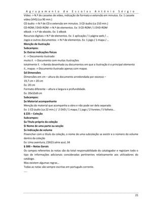 A g r u p a m e n t o d e E s c o l a s A n t ó n i o S é r g i o
21
Vídeo -> N.º de cassetes de vídeo, indicação de formato e extensão em minutos. Ex: 1 cassete
vídeo (VHS) (ca 90 min.)
CD áudio -> N.º de CD e extensão em minutos. 3 CD áudio (ca 210 min.)
CD-ROM / DVD-ROM -> N.º de elementos. Ex: 3 CD-ROM / 1 DVD-ROM
eBook -> n.º de ebooks. Ex: 1 eBook
Recursos digitais-> N.º de elementos. Ex: 1 aplicação / 1 página web / …
Jogos e outros documentos -> N.º de elementos. Ex: 1 jogo / 1 mapa / …
Menção de ilustração
Subcampos:
$c Outras indicações físicas
il. -> Documento ilustrado
muito il. -> Documento com muitas ilustrações
totalmente il. -> Banda desenhada ou documentos em que a ilustração é o principal elemento
il., mapas -> Documento ilustrado apenas com mapas
$d Dimensões
Dimensões em cm – altura do documento arredondada por excesso –
19,7 cm = 20 cm
Ex: 20 cm
Formato diferente – altura x largura x profundidade.
Ex: 20x32x8 cm
Subcampos:
$e Material acompanhante
Menção do material que acompanha a obra e não pode ser dela separado
Ex: 1 CD áudio (ca 22 min.) / 2 DVD / 1 mapa / 1 jogo / 2 livretes / 5 folheto…
§ 225 – Coleção
Subcampos:
$a Título próprio da coleção
$i Nome de uma parte ou secção
$v Indicação de volume
Preencher com o título da coleção, o nome de uma subcoleção se existir e o número do volume
dentro da coleção
Ex: Uma aventura; 23X23.série azul; 34
§ 300 – Notas Gerais
Os campos referentes às notas são da total responsabilidade do catalogador e registam todo o
tipo de informações adicionais consideradas pertinentes relativamente aos utilizadores do
catálogo.
Mas existem algumas regras…
Todas as notas são sempre escritas em português corrente.
…..
 