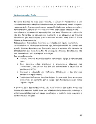 A g r u p a m e n t o d e E s c o l a s A n t ó n i o S é r g i o
23
IV- Considerações finais
Tal como dissemos no início deste trabalho, o Manual de Procedimentos é um
documento em aberto e em constante reestruturação. À medida que formos avançando
nas nossas ações futuras, encontraremos outras dificuldades que tentaremos resolver.
Acrescentaremos, sempre que for necessário, outras orientações a este documento.
Nesta formação norteavam-nos alguns objetivos, que sendo diferentes para cada um de
nós três formandos, se completavam totalmente e se adequavam ao trabalho
desenvolvido pela nossa equipa, quer no trabalho da escola sede, quer das outras
Bibliotecas do agrupamento.
Todas as etapas do circuito do documento são realizadas com alguma naturalidade.
Os documentos são arrumados nas estantes, logo, são disponibilizados aos utentes, sem
grandes demoras. No entanto, nos últimos três anos, o processo de informatização na
BIBLIOBase tem sido muito lento. Não há tempo para o Professor Bibliotecário e não
tem havido equipa capaz de assegurar essa função.
Esta formação permitiu:
● Facilitar a formação de um dos recentes elementos da equipa, o Professor João
Lopes;
● Rever conceitos, ações, orientações já anteriormente adquiridas mas
“adormecidas”, uma vez que não têm sido sistematizadas e ritualizadas no
quotidiano da BE/CRE;
● Assegurar a articulação das Professoras Bibliotecárias e das diferentes
Bibliotecas do Agrupamento;
● Proporcionar finalmente a formalização deste documento de forma a assegurar
e uniformizar procedimentos para a equipa e para futuros responsáveis nestes
cargos ou funções.
A produção deste documento permitiu uma maior interação com outros Professores
Bibliotecários e equipas da RBE Sintra, uma reflexão conjunta com critérios homólogos e
uniformes para toda uma grande equipa concelhia que se carateriza como cooperante e
solidária nas suas atuações.
 