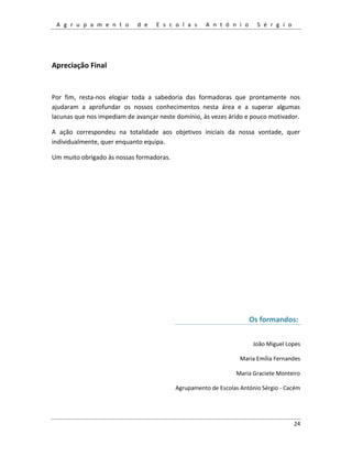 A g r u p a m e n t o d e E s c o l a s A n t ó n i o S é r g i o
24
Apreciação Final
Por fim, resta-nos elogiar toda a sabedoria das formadoras que prontamente nos
ajudaram a aprofundar os nossos conhecimentos nesta área e a superar algumas
lacunas que nos impediam de avançar neste domínio, às vezes árido e pouco motivador.
A ação correspondeu na totalidade aos objetivos iniciais da nossa vontade, quer
individualmente, quer enquanto equipa.
Um muito obrigado às nossas formadoras.
Os formandos:
João Miguel Lopes
Maria Emília Fernandes
Maria Graciete Monteiro
Agrupamento de Escolas António Sérgio - Cacém
 