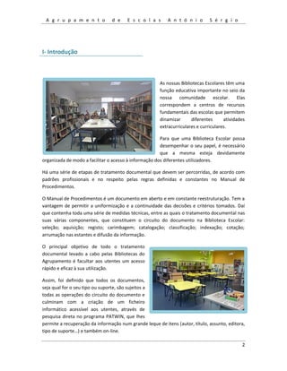 A g r u p a m e n t o d e E s c o l a s A n t ó n i o S é r g i o
2
I- Introdução
As nossas Bibliotecas Escolares têm uma
função educativa importante no seio da
nossa comunidade escolar. Elas
correspondem a centros de recursos
fundamentais das escolas que permitem
dinamizar diferentes atividades
extracurriculares e curriculares.
Para que uma Biblioteca Escolar possa
desempenhar o seu papel, é necessário
que a mesma esteja devidamente
organizada de modo a facilitar o acesso à informação dos diferentes utilizadores.
Há uma série de etapas de tratamento documental que devem ser percorridas, de acordo com
padrões profissionais e no respeito pelas regras definidas e constantes no Manual de
Procedimentos.
O Manual de Procedimentos é um documento em aberto e em constante reestruturação. Tem a
vantagem de permitir a uniformização e a continuidade das decisões e critérios tomados. Daí
que contenha toda uma série de medidas técnicas, entre as quais o tratamento documental nas
suas várias componentes, que constituem o circuito do documento na Biblioteca Escolar:
seleção; aquisição; registo; carimbagem; catalogação; classificação; indexação; cotação;
arrumação nas estantes e difusão da informação.
O principal objetivo de todo o tratamento
documental levado a cabo pelas Bibliotecas do
Agrupamento é facultar aos utentes um acesso
rápido e eficaz à sua utilização.
Assim, foi definido que todos os documentos,
seja qual for o seu tipo ou suporte, são sujeitos a
todas as operações do circuito do documento e
culminam com a criação de um ficheiro
informático acessível aos utentes, através de
pesquisa direta no programa PATWIN, que lhes
permite a recuperação da informação num grande leque de itens (autor, título, assunto, editora,
tipo de suporte…) e também on-line.
 