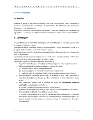 A g r u p a m e n t o d e E s c o l a s A n t ó n i o S é r g i o
5
III- Procedimentos
1 – Seleção
A seleção e aquisição do fundo documental, nos seus vários suportes, tenta responder ao
interesse e curiosidade dos utilizadores e à especificidade das diferentes Áreas Curriculares
Disciplinares e não Disciplinares.
Deste modo, a seleção é essencialmente concretizada a partir das sugestões dos utilizadores. De
seguida faz-se a aquisição do fundo considerado prioritário, de acordo com as normas/critérios.
2 – Carimbagem
Todas as Bibliotecas têm carimbos homólogos, com a identificação do nome do Agrupamento,
da escola e da Biblioteca Escolar.
O carimbo de registo, retangular, identifica o Agrupamento, a Escola, a Biblioteca Escolar, o nº
de registo do documento, a sua data de entrada e a cota.
O carimbo circular identifica a escola e respetiva Biblioteca. Estes carimbos são colocados em
todos os documentos.
A carimbagem tem procedimentos próprios de acordo com o tipo de suporte e existem zonas
específicas ou zonas recomendadas para carimbar, a saber:
Documentos impressos: monografias e séries monográficas:
● Na parte interior da capa é colocado o carimbo de registo no canto superior esquerdo.
● São carimbados todos os documentos com o carimbo da escola:
a) No canto inferior direito, na página de rosto;
b) Numa das páginas do interior (normalmente a meio do livro);
c) Na última folha do corpo do texto principal numerada, no canto inferior direito.
● Nos documentos com folhas plastificadas, ou material ao qual a tinta não adere, o
carimbo é efetuado numa etiqueta que deve ser colocada no local estabelecido para o
efeito.
● São carimbadas apenas com o carimbo da escola os Documentos impressos:
publicações periódicas da seguinte forma:
a) Revistas – na página de sumário, no canto inferior direito.
b) Jornais – Junto ao título da primeira folha, seguido de uma rubrica e data de entrada.
● Material não livro: CDs, CD Roms, DVDs e Cassetes Vídeo
O carimbo e registo aplica-se na parte de trás da caixa de armazenamento e no próprio
documento. No documento será colocada uma etiqueta com o carimbo de registo, ou,
quando mais conveniente, escrever-se-á com uma caneta de acetato o nome da escola e
o nº de registo.
 