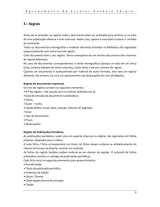 A g r u p a m e n t o d e E s c o l a s A n t ó n i o S é r g i o
6
3 – Registo
Antes de se proceder ao registo, todo o documento deve ser analisado para verificar se se trata
de uma publicação efémera e sem interesse. Neste caso, apenas é necessário colocar o carimbo
da instituição.
Todos os documentos (monografias e material não-livro) entrados na biblioteca são registados
sequencialmente num único livro de registo.
Cada documento tem o seu registo. Vários exemplares de um mesmo documento têm números
de registo diferentes.
No caso de documentos correspondentes a séries monográficas (porque se trata de um único
título, embora editado em vários volumes), todos terão o mesmo número de registo.
Quando um documento é acompanhado por material de outro formato, este terá um registo
diferente. No entanto, far-se-á um apontamento nas observações do Livro de Registos.
Registo de documentos impressos
Do livro de registo constam os seguintes elementos:
• N.º de registo – (de acordo com os critérios definidos em 2);
• Data de entrada do documento na biblioteca;
• Título;
• Autor – nome;
• Edição (Editor, Local, Data, Coleção, Volume, Nº páginas);
• Cota;
• Tipo de documento;
• Preço;
• Observações.
Registo de Publicações Periódicas
As publicações periódicas, sejam elas em suporte impresso ou digital, são registadas em folhas
próprias, adaptadas para o efeito.
A cada folha / ficha corresponderá um título. As fichas devem ordenar-se alfabeticamente da
mesma forma que as próprias revistas nas estantes.
As folhas de registo também podem ordenar-se em dossier de argolas. O conjunto de folhas
ordenadas constitui o catálogo de publicações periódicas.
Cada ficha inclui os seguintes elementos para preenchimento:
• Periodicidade
• Título da publicação periódica
• Endereço da edição
• Editor / Diretor
• Observações (forma de entrada)
• Cidade
 