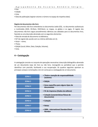 A g r u p a m e n t o d e E s c o l a s A n t ó n i o S é r g i o
7
• País
• Cidade
• Cota
• Data de publicação (registar volume e número no espaço da respetiva data).
Registo de documentos não-livro
Por documentos não-livro entendemos os documentos áudio (CD), os documentos audiovisuais
e multimédia (DVD, CD-Rom, DVD-Rom), os mapas, os globos e os jogos. O registo dos
documentos não-livro segue procedimentos idênticos aos adotados para os documentos livro,
fazendo-se uma descrição abreviada com os seguintes elementos:
• Data de entrada do documento na biblioteca;
• N.º de registo (de acordo com os critérios definidos em 2);
• Autor – nome;
• Título;
• Edição (Local, Editor, Data, Coleção, Volume);
• Cota.
4 – Catalogação
A catalogação consiste no conjunto de operações necessárias à descrição bibliográfica abreviada
de um documento (seja ele livro ou não livro, monografia ou periódico) que o permite
identificar com precisão, facilitando a sua recuperação. Os quadros seguintes apontam os
principais campos e orientações a ter em conta para a catalogação de um documento.
• Título e menção de responsabilidade
(autores)
ZONA 1
• EdiçãoZONA 2
• Zona específica para alguns tipos de
documentos
ZONA 3
• Pé de imprensa (Dados da editora)ZONA 4
• Colação (características físicas do
documento)
ZONA 5
• ColeçãoZONA 6
• NotasZONA 7
• ISBN - International Standard Book
Number
ZONA 8
 