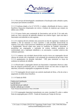 2.1.1.1 Os serviços de homologação e atendimento à fiscalização serão cobrados a parte,
com preços previamente acordados.

2.1.1.2 Conforme dispõe a Lei nº 8.212/91, é vedada a distribuição de lucros e outros
benefícios financeiros dispensados aos sócios e titulares de empresas que estejam em
débito com o INSS.

2.1.1.3 O prazo limite para contratação de funcionários será até dia 15 de cada mês,
tendo em vista o processo de admissão obedecer aos critérios legais. Após essa data o
funcionário será admitido no mês seguinte.

2.1.1.4 A empresa deverá contratar uma assessoria na área de segurança e medicina do
trabalho a fim de mensurar os riscos inerentes a cada atividade desenvolvida na
empresa. Essa ação evitará processos trabalhistas por questões ligadas à periculosidade
e insalubridade. Deverá ainda estar atenta às condições de trabalho oferecidas e
possibilitar aos empregados a realização de exames médicos periódicos de
conformidade com a legislação trabalhista e as convenções e acordos coletivos dos
sindicatos patronais.

2.1.1.5 A empresa cuja atividade desenvolvida envolva riscos aos empregados deverá
oferecer de acordo com a legislação e sob orientação da consultoria de que trata o item
2.1.1.4 equipamentos de proteção individual – EPI, para minimizar os riscos de
acidentes no ambiente de trabalho.

2.1.1.6 Resolvendo o empregador demitir um funcionário é importante observar a data-
base da categoria profissional, pois se a demissão ocorrer um mês antes ou depois da
data-base, incorrerá o empregador no pagamento de multa.

2.1.1.7 O empregador deverá manter um controle atualizado de férias, a fim de evitar o
pagamento em dobro desse benefício.

2.1.1.8 Tabela do INSS

Salário-de-Contribuição                                                          %
até R$ 965,67                                                                     8
de R$ 965,68 até 1.609,45                                                         9
De R$ 1.609,46 até 3.218,90                                                      11
Fonte: Portaria Interministerial nº 48 de 12/02/2009

2.1.1.9 O empregador depositará mensalmente em conta vinculada 8% sobre o salário
bruto do empregado para o FGTS – Fundo de Garantia por Tempo de Serviço.




___________________________________________________________________ 10
  C 01 Lotes 1/12 Salas 229/232 Ed. Taguatinga Trade Center– 3201.7544/3963.8626
                          analisecontabilidade@terra.com.br
 