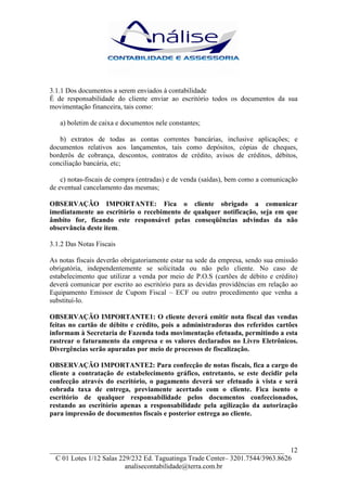 3.1.1 Dos documentos a serem enviados à contabilidade
É de responsabilidade do cliente enviar ao escritório todos os documentos da sua
movimentação financeira, tais como:

   a) boletim de caixa e documentos nele constantes;

   b) extratos de todas as contas correntes bancárias, inclusive aplicações; e
documentos relativos aos lançamentos, tais como depósitos, cópias de cheques,
borderôs de cobrança, descontos, contratos de crédito, avisos de créditos, débitos,
conciliação bancária, etc;

    c) notas-fiscais de compra (entradas) e de venda (saídas), bem como a comunicação
de eventual cancelamento das mesmas;

OBSERVAÇÃO IMPORTANTE: Fica o cliente obrigado a comunicar
imediatamente ao escritório o recebimento de qualquer notificação, seja em que
âmbito for, ficando este responsável pelas conseqüências advindas da não
observância deste item.

3.1.2 Das Notas Fiscais

As notas fiscais deverão obrigatoriamente estar na sede da empresa, sendo sua emissão
obrigatória, independentemente se solicitada ou não pelo cliente. No caso de
estabelecimento que utilizar a venda por meio de P.O.S (cartões de débito e crédito)
deverá comunicar por escrito ao escritório para as devidas providências em relação ao
Equipamento Emissor de Cupom Fiscal – ECF ou outro procedimento que venha a
substituí-lo.

OBSERVAÇÃO IMPORTANTE1: O cliente deverá emitir nota fiscal das vendas
feitas no cartão de débito e crédito, pois a administradoras dos referidos cartões
informam à Secretaria de Fazenda toda movimentação efetuada, permitindo a esta
rastrear o faturamento da empresa e os valores declarados no Livro Eletrônicos.
Divergências serão apuradas por meio de processos de fiscalização.

OBSERVAÇÃO IMPORTANTE2: Para confecção de notas fiscais, fica a cargo do
cliente a contratação de estabelecimento gráfico, entretanto, se este decidir pela
confecção através do escritório, o pagamento deverá ser efetuado à vista e será
cobrada taxa de entrega, previamente acertado com o cliente. Fica isento o
escritório de qualquer responsabilidade pelos documentos confeccionados,
restando ao escritório apenas a responsabilidade pela agilização da autorização
para impressão de documentos fiscais e posterior entrega ao cliente.




___________________________________________________________________ 12
  C 01 Lotes 1/12 Salas 229/232 Ed. Taguatinga Trade Center– 3201.7544/3963.8626
                          analisecontabilidade@terra.com.br
 