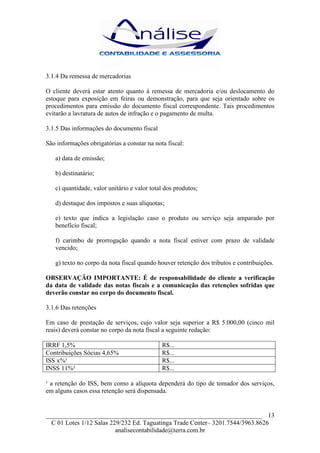 3.1.4 Da remessa de mercadorias

O cliente deverá estar atento quanto à remessa de mercadoria e/ou deslocamento do
estoque para exposição em feiras ou demonstração, para que seja orientado sobre os
procedimentos para emissão do documento fiscal correspondente. Tais procedimentos
evitarão a lavratura de autos de infração e o pagamento de multa.

3.1.5 Das informações do documento fiscal

São informações obrigatórias a constar na nota fiscal:

   a) data de emissão;

   b) destinatário;

   c) quantidade, valor unitário e valor total dos produtos;

   d) destaque dos impostos e suas alíquotas;

   e) texto que indica a legislação caso o produto ou serviço seja amparado por
   benefício fiscal;

   f) carimbo de prorrogação quando a nota fiscal estiver com prazo de validade
   vencido;

   g) texto no corpo da nota fiscal quando houver retenção dos tributos e contribuições.

OBSERVAÇÃO IMPORTANTE: É de responsabilidade do cliente a verificação
da data de validade das notas fiscais e a comunicação das retenções sofridas que
deverão constar no corpo do documento fiscal.

3.1.6 Das retenções

Em caso de prestação de serviços, cujo valor seja superior a R$ 5.000,00 (cinco mil
reais) deverá constar no corpo da nota fiscal a seguinte redação:

IRRF 1,5%                                    R$...
Contribuições Sócias 4,65%                   R$...
ISS x%¹                                      R$...
INSS 11%²                                    R$...

¹ a retenção do ISS, bem como a alíquota dependerá do tipo de tomador dos serviços,
em alguns casos essa retenção será dispensada.


___________________________________________________________________ 13
  C 01 Lotes 1/12 Salas 229/232 Ed. Taguatinga Trade Center– 3201.7544/3963.8626
                          analisecontabilidade@terra.com.br
 