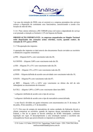 ² no caso da retenção do INSS, esta só ocorrerá se a empresa prestadora dos serviços
colocar a disposição da contratante seus funcionários, caracterizando a cessão e/ou
locação de mão-de-obra.

3.1.6.1 Para valores inferiores a R$ 5.000,00 (cinco mil reais) e dependendo do serviço
a ser prestado a retenção se limitará à 1,5% de Imposto de Renda.

OBSERVAÇÃO IMPORTANTE: As empresas enquadradas no Simples Nacional
estão dispensadas das retenções acima referidas, exceto, quando couber, da
retenção de 11% para o INSS.

3.1.7 Da apuração dos impostos

A apuração dos impostos se dará através dos documentos fiscais enviados ao escritório
e obedecerá a seguinte sistemática:

a) PIS – Alíquota 0,65%, com vencimento todo dia 20;

b) COFINS – Alíquota 3,00% com vencimento todo dia 20;

c) ISS – Alíquota 2% a 5%¹ com vencimento todo dia 20;

d) ICMS – Alíquota 12% a 25%² com vencimento todo dia 20;

e) INSS – Alíquota definida de acordo com atividade com vencimento todo dia 10;

f) FGTS – Alíquota 8% com vencimento todo dia 07;

g) IRPJ – Alíquota 1,2% a 4,8%¹ com vencimento no último dia útil do mês
subseqüente ao encerramento do trimestre³.

h) CSLL – alíquota 1,08% a 2,88% com vencimento idem item IRPJ.

¹ a alíquota é definida de acordo com o tipo de serviço.

² a alíquota é definida de acordo com o tipo de mercadoria comercializada;

 ³ o ano fiscal é dividido em quatro trimestres com encerramentos em 31 de março, 30
de junho, 30 de setembro, e 31 de dezembro.

3.1.7.1 Em caso de compra de mercadorias de outras unidades da federação deverá o
cliente comunicar ao escritório, quando do ingresso dessas mercadorias no Distrito
Federal, a fim de se apurar se haverá cobrança do ICMS Antecipado, conforme
legislação em vigor. O descumprimento a esta orientação isentará o escritório das
conseqüências fiscais que possivelmente se imputará ao contribuinte.
___________________________________________________________________ 14
  C 01 Lotes 1/12 Salas 229/232 Ed. Taguatinga Trade Center– 3201.7544/3963.8626
                          analisecontabilidade@terra.com.br
 