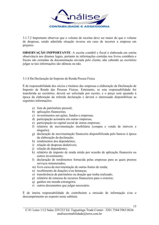 3.1.7.2 Importante observar que o volume de receitas deve ser maior do que o volume
de despesas, sendo admitida situação inversa em caso de incorrer a empresa em
prejuízo.

OBSERVAÇÃO IMPPORTANTE: A escrita contábil e fiscal é elaborada em estrita
observância aos ditames legais, portanto às informações contidas nos livros contábeis e
fiscais são extraídas da documentação enviada pelo cliente, não cabendo ao escritório
julgar se tais informações são idôneas ou não.



3.1.8 Da Declaração de Imposto de Renda Pessoa Física

É de responsabilidade dos sócios e titulares das empresas a elaboração da Declaração de
Imposto de Renda das Pessoas Físicas. Entretanto, se esta responsabilidade for
transferida ao escritório, deverá ser solicitada por escrito, e o preço será ajustado à
época da elaboração da referida declaração e deverá o interessado disponibilizar as
seguintes informações:

       a)   lista do patrimônio pessoal;
       b)   aplicações financeiras;
       c)   investimentos em ações, fundos e empresas;
       d)   participação acionária em outras empresas;
       e)   participação no capital social de outras empresas;
       f)   relatório de movimentação imobiliária (compra e venda de imóveis e
            aluguéis);
       g)   declaração de movimentação financeira disponibilizada pelo bancos à época
            da elaboração da declaração;
       h)   rendimentos dos dependentes;
       i)   relação de despesas dedutíveis;
       j)   relação de dependentes;
       k)   relatório de imposto de renda retido por ocasião de aplicação financeira ou
            outros investimento;
       l)   declaração de rendimentos fornecida pelas empresas para as quais prestou
            serviços remunerados;
       m)   livro caixa da movimentação de outras fontes de renda;
       n)   recebimento de doações e/ou heranças;
       o)   transferência de patrimônio ou doação que tenha realizado;
       p)   relatório de remessa de recursos financeiros para o exterior;
       q)   ganhos em moeda estrangeira;
       r)   outros documentos que julgar necessário.

É de inteira responsabilidade do contribuinte a omissão de informação e/ou o
descumprimento ao exposto neste subitem.


___________________________________________________________________ 15
  C 01 Lotes 1/12 Salas 229/232 Ed. Taguatinga Trade Center– 3201.7544/3963.8626
                          analisecontabilidade@terra.com.br
 