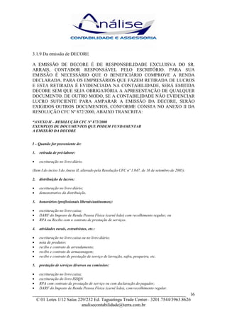 3.1.9 Da emissão de DECORE

A EMISSÃO DE DECORE É DE RESPONSBILIDADE EXCLUISVA DO SR.
ARRAIS, CONTADOR RESPONSÁVEL PELO ESCRITÓRIO. PARA SUA
EMISSÃO É NECESSÁRIO QUE O BENEFICIÁRIO COMPROVE A RENDA
DECLARADA. PARA OS EMPRESÁRIOS QUE FAZEM RETIRADA DE LUCROS
E ESTA RETIRADA É EVIDENCIADA NA CONTABILIDADE, SERÁ EMITIDA
DECORE SEM QUE SEJA OBRIGATÓRIA A APRESENTAÇÃO DE QUALQUER
DOCUMENTO. DE OUTRO MODO, SE A CONTABILIDADE NÃO EVIDENCIAR
LUCRO SUFICIENTE PARA AMPARAR A EMISSÃO DA DECORE, SERÃO
EXIGIDOS OUTROS DOCUMENTOS, CONFORME CONSTA NO ANEXO II DA
RESOLUÇÃO CFC Nº 872/2000, ABAIXO TRANCRITA:

“ANEXO II – RESOLUÇÃO CFC Nº 872/2000
EXEMPLOS DE DOCUMENTOS QUE PODEM FUNDAMENTAR
A EMISSÃO DA DECORE


I – Quando for proveniente de:

1.   retirada de pró-labore:

•    escrituração no livro diário.

(Item I do inciso I do Anexo II, alterado pela Resolução CFC nº 1.047, de 16 de setembro de 2005).

2.   distribuição de lucros:

•    escrituração no livro diário;
•    demonstrativo da distribuição.

3.   honorários (profissionais liberais/autônomos):

•    escrituração no livro caixa;
•    DARF do Imposto de Renda Pessoa Física (carnê leão) com recolhimento regular; ou
•    RPA ou Recibo com o contrato de prestação de serviços.

4.   atividades rurais, extrativistas, etc.:

•    escrituração no livro caixa ou no livro diário;
•    nota de produtor;
•    recibo e contrato de arrendamento;
•    recibo e contrato de armazenagem;
•    recibo e contrato de prestação de serviço de lavração, safra, pesqueira, etc.

5.   prestação de serviços diversos ou comissões:

•    escrituração no livro caixa;
•    escrituração do livro ISSQN
•    RPA com contrato de prestação de serviço ou com declaração do pagador;
•    DARF do Imposto de Renda Pessoa Física (carnê leão), com recolhimento regular.
___________________________________________________________________ 16
  C 01 Lotes 1/12 Salas 229/232 Ed. Taguatinga Trade Center– 3201.7544/3963.8626
                          analisecontabilidade@terra.com.br
 