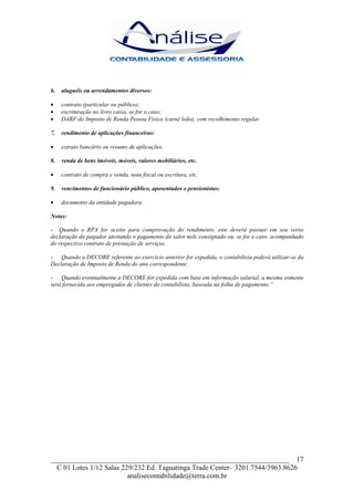 6.   aluguéis ou arrendamentos diversos:

•    contrato (particular ou público);
•    escrituração no livro caixa, se for o caso;
•    DARF do Imposto de Renda Pessoa Física (carnê leão), com recolhimento regular.

7.   rendimento de aplicações financeiras:

•    extrato bancário ou resumo de aplicações.

8.   venda de bens imóveis, móveis, valores mobiliários, etc.

•    contrato de compra e venda, nota fiscal ou escritura, etc.

9.   vencimentos de funcionário público, aposentados e pensionistas:

•    documento da entidade pagadora.

Notas:

- Quando o RPA for aceito para comprovação do rendimento, este deverá possuir em seu verso
declaração do pagador atestando o pagamento do valor nele consignado ou, se for o caso, acompanhado
do respectivo contrato de prestação de serviços.

- Quando a DECORE referente ao exercício anterior for expedida, o contabilista poderá utilizar-se da
Declaração de Imposto de Renda do ano correspondente.

- Quando eventualmente a DECORE for expedida com base em informação salarial, a mesma somente
será fornecida aos empregados de clientes do contabilista, baseada na folha de pagamento.”




___________________________________________________________________ 17
  C 01 Lotes 1/12 Salas 229/232 Ed. Taguatinga Trade Center– 3201.7544/3963.8626
                          analisecontabilidade@terra.com.br
 