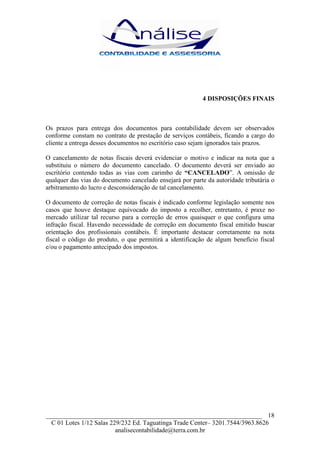 4 DISPOSIÇÕES FINAIS



Os prazos para entrega dos documentos para contabilidade devem ser observados
conforme constam no contrato de prestação de serviços contábeis, ficando a cargo do
cliente a entrega desses documentos no escritório caso sejam ignorados tais prazos.

O cancelamento de notas fiscais deverá evidenciar o motivo e indicar na nota que a
substituiu o número do documento cancelado. O documento deverá ser enviado ao
escritório contendo todas as vias com carimbo de “CANCELADO”. A omissão de
qualquer das vias do documento cancelado ensejará por parte da autoridade tributária o
arbitramento do lucro e desconsideração de tal cancelamento.

O documento de correção de notas fiscais é indicado conforme legislação somente nos
casos que houve destaque equivocado do imposto a recolher, entretanto, é praxe no
mercado utilizar tal recurso para a correção de erros quaisquer o que configura uma
infração fiscal. Havendo necessidade de correção em documento fiscal emitido buscar
orientação dos profissionais contábeis. É importante destacar corretamente na nota
fiscal o código do produto, o que permitirá a identificação de algum benefício fiscal
e/ou o pagamento antecipado dos impostos.




___________________________________________________________________ 18
  C 01 Lotes 1/12 Salas 229/232 Ed. Taguatinga Trade Center– 3201.7544/3963.8626
                          analisecontabilidade@terra.com.br
 