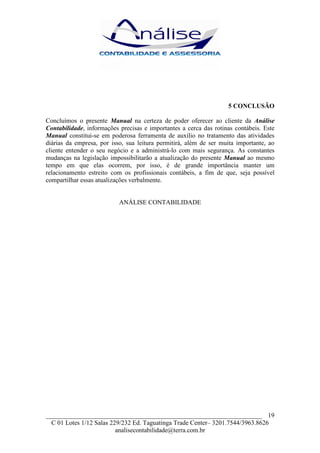 5 CONCLUSÃO

Concluímos o presente Manual na certeza de poder oferecer ao cliente da Análise
Contabilidade, informações precisas e importantes a cerca das rotinas contábeis. Este
Manual constitui-se em poderosa ferramenta de auxílio no tratamento das atividades
diárias da empresa, por isso, sua leitura permitirá, além de ser muita importante, ao
cliente entender o seu negócio e a administrá-lo com mais segurança. As constantes
mudanças na legislação impossibilitarão a atualização do presente Manual ao mesmo
tempo em que elas ocorrem, por isso, é de grande importância manter um
relacionamento estreito com os profissionais contábeis, a fim de que, seja possível
compartilhar essas atualizações verbalmente.


                           ANÁLISE CONTABILIDADE




___________________________________________________________________ 19
  C 01 Lotes 1/12 Salas 229/232 Ed. Taguatinga Trade Center– 3201.7544/3963.8626
                          analisecontabilidade@terra.com.br
 