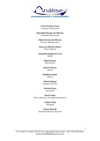 Cícero Pereira Arrais
                             Contador Responsável

                        Rosivaldo Marques de Oliveira
                            Contador Responsável

                           Odete Ferreira de Oliveira
                            Gerente Administrativa

                           Juarez de Oliveira Soares
                                Perito Judicial

                          Alessandra Batista da Cruz
                                    DeRH

                                 Rafael França
                                  DeCont/Fisc

                                 Samuel Messias
                                    Deproj

                                Bonifácio Júnior
                                    DeCon

                                 Márcio Rangel
                                Assuntos Externos

                                 Fabrícia Paiva
                                   Secretária

                                   Silvia Cimas
                     Perita Judicial e Extrajudicial/Auditoria

                                  Vinicius Melo
                                    Advogado

                                Otávio Macedo
                          Auditoria/Finanças Pessoais




___________________________________________________________________ 2
  C 01 Lotes 1/12 Salas 229/232 Ed. Taguatinga Trade Center– 3201.7544/3963.8626
                          analisecontabilidade@terra.com.br
 
