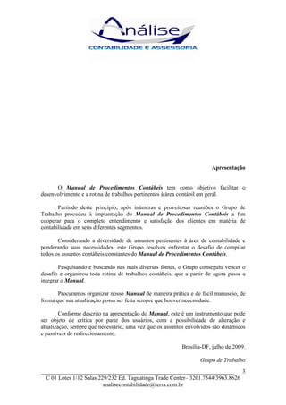 Apresentação


      O Manual de Procedimentos Contábeis tem como objetivo facilitar o
desenvolvimento e a rotina de trabalhos pertinentes à área contábil em geral.

       Partindo deste princípio, após inúmeras e proveitosas reuniões o Grupo de
Trabalho procedeu à implantação do Manual de Procedimentos Contábeis a fim
cooperar para o completo entendimento e satisfação dos clientes em matéria de
contabilidade em seus diferentes segmentos.

       Considerando a diversidade de assuntos pertinentes à área de contabilidade e
ponderando suas necessidades, este Grupo resolveu enfrentar o desafio de compilar
todos os assuntos contábeis constantes do Manual de Procedimentos Contábeis.

        Pesquisando e buscando nas mais diversas fontes, o Grupo conseguiu vencer o
desafio e organizou toda rotina de trabalhos contábeis, que a partir de agora passa a
integrar o Manual.

       Procuramos organizar nosso Manual de maneira prática e de fácil manuseio, de
forma que sua atualização possa ser feita sempre que houver necessidade.

        Conforme descrito na apresentação do Manual, este é um instrumento que pode
ser objeto de crítica por parte dos usuários, com a possibilidade de alteração e
atualização, sempre que necessário, uma vez que os assuntos envolvidos são dinâmicos
e passíveis de redirecionamento.

                                                          Brasília-DF, julho de 2009.

                                                                  Grupo de Trabalho
___________________________________________________________________ 3
  C 01 Lotes 1/12 Salas 229/232 Ed. Taguatinga Trade Center– 3201.7544/3963.8626
                          analisecontabilidade@terra.com.br
 