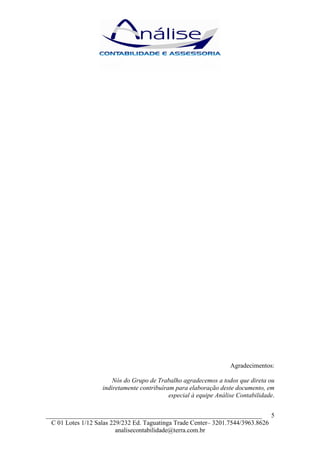 Agradecimentos:

                       Nós do Grupo de Trabalho agradecemos a todos que direta ou
                   indiretamente contribuíram para elaboração deste documento, em
                                            especial à equipe Análise Contabilidade.


___________________________________________________________________ 5
  C 01 Lotes 1/12 Salas 229/232 Ed. Taguatinga Trade Center– 3201.7544/3963.8626
                          analisecontabilidade@terra.com.br
 
