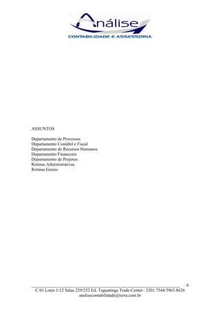 ASSUNTOS

Departamento de Processos
Departamento Contábil e Fiscal
Departamento de Recursos Humanos
Departamento Financeiro
Departamento de Projetos
Rotinas Administrativas
Rotinas Gerais




___________________________________________________________________ 6
  C 01 Lotes 1/12 Salas 229/232 Ed. Taguatinga Trade Center– 3201.7544/3963.8626
                          analisecontabilidade@terra.com.br
 