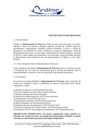 1 DEPARTAMENTO DE PROCESSOS

1.1 Das atribuições

Cumpre ao Departamento de Processos observar toda rotina processual, tais como:
Abertura e baixa de empresas, alteração cadastral, emissão de certidões negativas,
parcelamentos, compensações tributárias, defesas tributárias, o envio e a busca de
documentos no domicilio do cliente, recálculos de guias de pagamentos, alvará de
funcionamento bem como sua renovação, requerimento de licenças especiais, inscrição
no SICAF e outros órgãos governamentais e sua renovação e outras atividades inerentes
ao departamento. São responsáveis por este departamento o Sr. Márcio e a Sra. Odete
Ferreira.

1.1.1 Das solicitações feitas ao Departamento de Processos

Toda e qualquer solicitação ao Departamento de Processos deverá ser feita por escrito
e enviada por fax ou e-mail aos responsáveis, para as devidas providências. Não se
responsabilizando o escritório, caso essa solicitação seja efetuada verbalmente.

1.1.2 Dos prazos

Os serviços de responsabilidade do Departamento de Processos serão executados de
acordo com legislação vigente e obedecerão aos prazos estabelecidos pelos órgãos
competentes, a saber:

a) abertura de empresas: até 40 (quarenta) dias úteis;
b) baixa de empresas: até 180 (cento e oitenta) dias úteis;
c) alteração cadastral: até 60 (sessenta) dias;
d) emissão de certidões negativas: até 05 (cinco) dias úteis;
e) parcelamentos: até 30 (trinta) dias úteis;
f) compensações tributárias: até 60 (sessenta) dias úteis;
g) defesas tributárias: até 60 (sessenta) dias úteis;
h) recálculos de guias de pagamentos: até 03 (três) dias úteis;
i) alvará de funcionamento e outras licenças: até 60 (sessenta) dias úteis;
j) inscrição no SICAF e outros órgãos governamentais: até 30 (trinta) dias úteis.

OBSERVAÇÃO IMPORTANTE: Os prazos estabelecidos acima poderão ser
alterados em virtude de atraso na entrega da documentação solicitada ao cliente
e/ou entraves burocráticos por partes dos órgãos competentes.
___________________________________________________________________ 7
  C 01 Lotes 1/12 Salas 229/232 Ed. Taguatinga Trade Center– 3201.7544/3963.8626
                          analisecontabilidade@terra.com.br
 