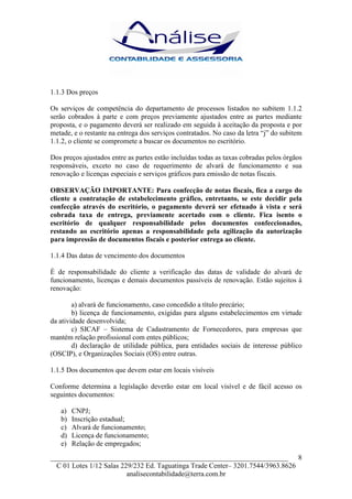 1.1.3 Dos preços

Os serviços de competência do departamento de processos listados no subitem 1.1.2
serão cobrados à parte e com preços previamente ajustados entre as partes mediante
proposta, e o pagamento deverá ser realizado em seguida à aceitação da proposta e por
metade, e o restante na entrega dos serviços contratados. No caso da letra “j” do subitem
1.1.2, o cliente se compromete a buscar os documentos no escritório.

Dos preços ajustados entre as partes estão incluídas todas as taxas cobradas pelos órgãos
responsáveis, exceto no caso de requerimento de alvará de funcionamento e sua
renovação e licenças especiais e serviços gráficos para emissão de notas fiscais.

OBSERVAÇÃO IMPORTANTE: Para confecção de notas fiscais, fica a cargo do
cliente a contratação de estabelecimento gráfico, entretanto, se este decidir pela
confecção através do escritório, o pagamento deverá ser efetuado à vista e será
cobrada taxa de entrega, previamente acertado com o cliente. Fica isento o
escritório de qualquer responsabilidade pelos documentos confeccionados,
restando ao escritório apenas a responsabilidade pela agilização da autorização
para impressão de documentos fiscais e posterior entrega ao cliente.

1.1.4 Das datas de vencimento dos documentos

É de responsabilidade do cliente a verificação das datas de validade do alvará de
funcionamento, licenças e demais documentos passíveis de renovação. Estão sujeitos à
renovação:

        a) alvará de funcionamento, caso concedido a título precário;
        b) licença de funcionamento, exigidas para alguns estabelecimentos em virtude
da atividade desenvolvida;
        c) SICAF – Sistema de Cadastramento de Fornecedores, para empresas que
mantém relação profissional com entes públicos;
        d) declaração de utilidade pública, para entidades sociais de interesse público
(OSCIP), e Organizações Sociais (OS) entre outras.

1.1.5 Dos documentos que devem estar em locais visíveis

Conforme determina a legislação deverão estar em local visível e de fácil acesso os
seguintes documentos:

   a)   CNPJ;
   b)   Inscrição estadual;
   c)   Alvará de funcionamento;
   d)   Licença de funcionamento;
   e)   Relação de empregados;
___________________________________________________________________ 8
  C 01 Lotes 1/12 Salas 229/232 Ed. Taguatinga Trade Center– 3201.7544/3963.8626
                          analisecontabilidade@terra.com.br
 
