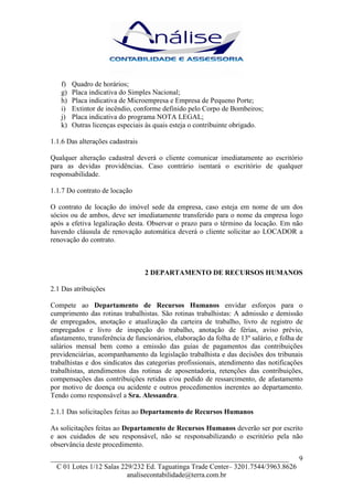 f)   Quadro de horários;
   g)   Placa indicativa do Simples Nacional;
   h)   Placa indicativa de Microempresa e Empresa de Pequeno Porte;
   i)   Extintor de incêndio, conforme definido pelo Corpo de Bombeiros;
   j)   Placa indicativa do programa NOTA LEGAL;
   k)   Outras licenças especiais às quais esteja o contribuinte obrigado.

1.1.6 Das alterações cadastrais

Qualquer alteração cadastral deverá o cliente comunicar imediatamente ao escritório
para as devidas providências. Caso contrário isentará o escritório de qualquer
responsabilidade.

1.1.7 Do contrato de locação

O contrato de locação do imóvel sede da empresa, caso esteja em nome de um dos
sócios ou de ambos, deve ser imediatamente transferido para o nome da empresa logo
após a efetiva legalização desta. Observar o prazo para o término da locação. Em não
havendo cláusula de renovação automática deverá o cliente solicitar ao LOCADOR a
renovação do contrato.



                                  2 DEPARTAMENTO DE RECURSOS HUMANOS

2.1 Das atribuições

Compete ao Departamento de Recursos Humanos envidar esforços para o
cumprimento das rotinas trabalhistas. São rotinas trabalhistas: A admissão e demissão
de empregados, anotação e atualização da carteira de trabalho, livro de registro de
empregados e livro de inspeção do trabalho, anotação de férias, aviso prévio,
afastamento, transferência de funcionários, elaboração da folha de 13º salário, e folha de
salários mensal bem como a emissão das guias de pagamentos das contribuições
previdenciárias, acompanhamento da legislação trabalhista e das decisões dos tribunais
trabalhistas e dos sindicatos das categorias profissionais, atendimento das notificações
trabalhistas, atendimentos das rotinas de aposentadoria, retenções das contribuições,
compensações das contribuições retidas e/ou pedido de ressarcimento, de afastamento
por motivo de doença ou acidente e outros procedimentos inerentes ao departamento.
Tendo como responsável a Sra. Alessandra.

2.1.1 Das solicitações feitas ao Departamento de Recursos Humanos

As solicitações feitas ao Departamento de Recursos Humanos deverão ser por escrito
e aos cuidados de seu responsável, não se responsabilizando o escritório pela não
observância deste procedimento.
___________________________________________________________________ 9
  C 01 Lotes 1/12 Salas 229/232 Ed. Taguatinga Trade Center– 3201.7544/3963.8626
                          analisecontabilidade@terra.com.br
 