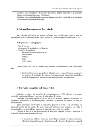 Manual de Procedimentos de Educação Especial

____________________________________________________________________
• Os alunos com perturbações do espectro do autismo podem matricular-se e frequentar
escolas com unidades de ensino estruturado.
• Os alunos com multideficiência e com surdocegueira podem matricular-se e frequentar
escolas com unidades especializadas.

4- Adequações no processo de avaliação
Na avaliação, aplicam-se as normas definidas para os diferentes níveis e anos de
escolaridade, com exceção dos alunos com a medida de currículo específico individual (CEI).
Pode proceder-se a adequações:
- Tipo de prova;
- Instrumentos de avaliação e certificação;
- Condições de avaliação:
Formas e meios de comunicação
Periodicidade
Duração
Local
(entre outros)
Para os alunos com CEI, os critérios específicos de avaliação devem estar definidos no
PEI.
 Existe um formulário que pode ser adotado onde se especificam as adequações
no processo de avaliação dos alunos. Este documento é preenchido para todo o
ano letivo, podendo ser alterado sempre que se constate ser necessário.

5- Currículo Específico Individual (CEI)
Mediante o parecer do conselho de turma/docentes, o CEI substitui o programa
curricular regular definido para cada nível de educação e de ensino.
Pressupõe alterações significativas no currículo comum, podendo traduzir-se na
introdução, substituição e ou eliminação de objetivos e conteúdos, em função do nível de
funcionalidade.
Inclui conteúdos conducentes à autonomia pessoal e social e dá prioridade ao
desenvolvimento de atividades de cariz funcional centradas nos contextos de vida, à
comunicação e à organização do processo de transição para a vida pós-escolar.
Compete à direção e ao departamento de educação especial orientar e assegurar o
desenvolvimento dos referidos currículos.
 A estrutura do CEI dos alunos do ensino básico integra três áreas curriculares
não disciplinares abrangentes dinamizadas pelos docentes de educação especial:
__________________________________________________________________

9

 