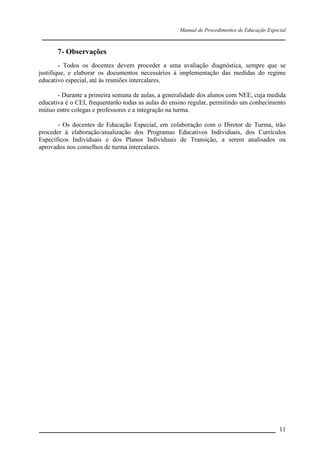 Manual de Procedimentos de Educação Especial

____________________________________________________________________

7- Observações
- Todos os docentes devem proceder a uma avaliação diagnóstica, sempre que se
justifique, e elaborar os documentos necessários à implementação das medidas do regime
educativo especial, até às reuniões intercalares.
- Durante a primeira semana de aulas, a generalidade dos alunos com NEE, cuja medida
educativa é o CEI, frequentarão todas as aulas do ensino regular, permitindo um conhecimento
mútuo entre colegas e professores e a integração na turma.
- Os docentes de Educação Especial, em colaboração com o Diretor de Turma, irão
proceder à elaboração/atualização dos Programas Educativos Individuais, dos Currículos
Específicos Individuais e dos Planos Individuais de Transição, a serem analisados ou
aprovados nos conselhos de turma intercalares.

__________________________________________________________________ 11

 