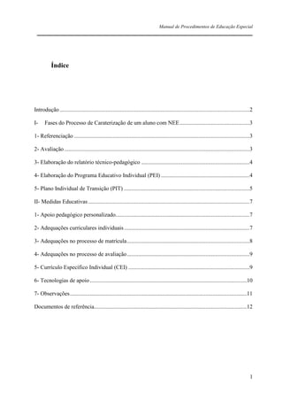 Manual de Procedimentos de Educação Especial

____________________________________________________________________

Índice

Introdução .....................................................................................................................................2
I-

Fases do Processo de Caraterização de um aluno com NEE .................................................3

1- Referenciação ...........................................................................................................................3
2- Avaliação ..................................................................................................................................3
3- Elaboração do relatório técnico-pedagógico ............................................................................4
4- Elaboração do Programa Educativo Individual (PEI) ..............................................................4
5- Plano Individual de Transição (PIT) ........................................................................................5
II- Medidas Educativas .................................................................................................................7
1- Apoio pedagógico personalizado..............................................................................................7
2- Adequações curriculares individuais ........................................................................................7
3- Adequações no processo de matrícula ......................................................................................8
4- Adequações no processo de avaliação ......................................................................................9
5- Currículo Específico Individual (CEI) .....................................................................................9
6- Tecnologias de apoio ..............................................................................................................10
7- Observações ............................................................................................................................11
Documentos de referência...........................................................................................................12

1

 