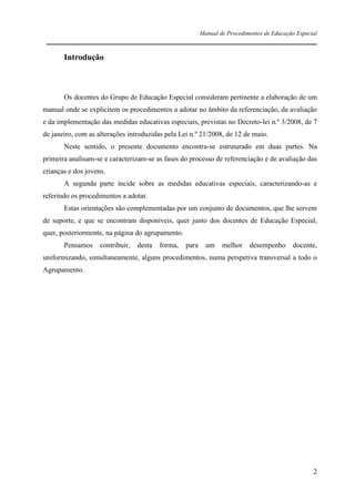 Manual de Procedimentos de Educação Especial

____________________________________________________________________

Introdução

Os docentes do Grupo de Educação Especial consideram pertinente a elaboração de um
manual onde se explicitem os procedimentos a adotar no âmbito da referenciação, da avaliação
e da implementação das medidas educativas especiais, previstas no Decreto-lei n.º 3/2008, de 7
de janeiro, com as alterações introduzidas pela Lei n.º 21/2008, de 12 de maio.
Neste sentido, o presente documento encontra-se estruturado em duas partes. Na
primeira analisam-se e caracterizam-se as fases do processo de referenciação e de avaliação das
crianças e dos jovens.
A segunda parte incide sobre as medidas educativas especiais, caracterizando-as e
referindo os procedimentos a adotar.
Estas orientações são complementadas por um conjunto de documentos, que lhe servem
de suporte, e que se encontram disponíveis, quer junto dos docentes de Educação Especial,
quer, posteriormente, na página do agrupamento.
Pensamos

contribuir,

desta

forma,

para

um

melhor

desempenho

docente,

uniformizando, simultaneamente, alguns procedimentos, numa perspetiva transversal a todo o
Agrupamento.

2

 