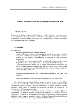 Manual de Procedimentos de Educação Especial

____________________________________________________________________

I- Fases do Processo de Caraterização de um aluno com NEE

1- Referenciação
Documento dirigido aos órgãos de administração e gestão, mediante o preenchimento do
qual se explicam as razões que levaram a referenciar a situação (fatores de risco associados
às limitações ou incapacidades) e se anexa toda a documentação existente considerada
relevante para o processo de avaliação.

2- Avaliação
O Diretor deve:
 Solicitar ao Departamento de Educação Especial:
- a elaboração de um relatório técnico-pedagógico, conjunto com outros técnicos,
onde sejam identificadas as razões que determinam as necessidades educativas
especiais e a sua tipologia, designadamente as condições de saúde, doença ou
incapacidade;
- a determinação dos apoios especializados, das adequações do processo de ensino e
de aprendizagem e das tecnologias de apoio de que o aluno deve beneficiar;
- o encaminhamento dos alunos para os apoios disponibilizados pela escola que
melhor se adeqúem à situação especificada, nos casos em que não se considere estar
perante uma situação de necessidades educativas que justifiquem a intervenção dos
serviços de Educação Especial.


Assegurar-se a participação dos pais e encarregados de educação, bem como a sua
anuência.



Homologar o relatório técnico-pedagógico e determinar as suas implicações.

Antes do início o processo de avaliação, a equipa responsável por este processo elabora
um roteiro onde consta toda a informação relevante existente e se definem os domínios das
componentes “funções do corpo”, “atividade e participação” e “fatores ambientais” a serem
avaliados, assim como os respetivos intervenientes, as fontes de informação, os
instrumentos a utilizar e a calendarização.
Normalmente, esta equipa é constituída por dois docentes de educação especial (o
coordenador e o professor do nível de ensino/área geográfica), o professor titular de
grupo/diretor de turma, o representante dos serviços de psicologia, o encarregado de
educação, sempre que possível, e outros que se considerem fundamentais, designadamente
os docentes de matemática e de português (2º e 3º CEB e Secundário).
__________________________________________________________________

3

 